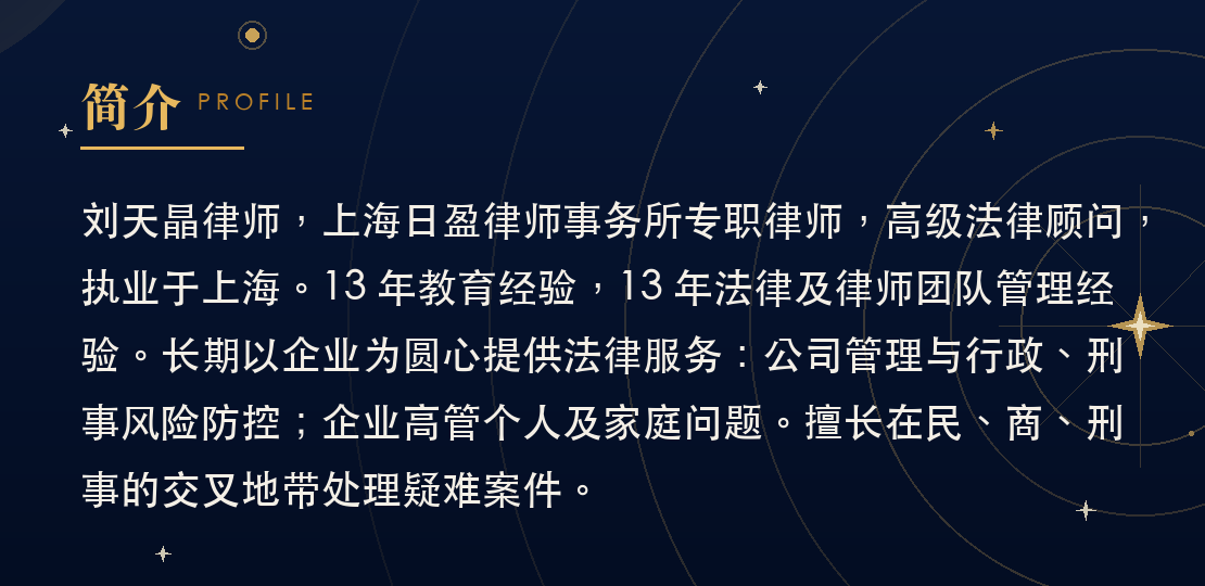 简介：刘天晶律师，上海日盈律师事务所专职律师，高级法律顾问，执业于上海。13 年教育经验，13 年法律及律师团队管理经验。长期以企业为圆心提供法律服务：公司管理与行政、刑事风险防控；企业高管个人及家庭问题。擅长在民、商、刑事的交叉地带处理疑难案件。